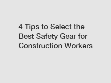 4 Tips to Select the Best Safety Gear for Construction Workers