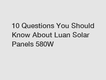 10 Questions You Should Know About Luan Solar Panels 580W