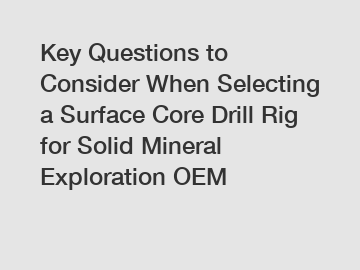 Key Questions to Consider When Selecting a Surface Core Drill Rig for Solid Mineral Exploration OEM