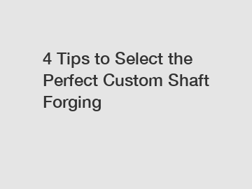 4 Tips to Select the Perfect Custom Shaft Forging