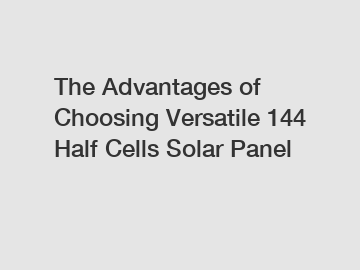 The Advantages of Choosing Versatile 144 Half Cells Solar Panel