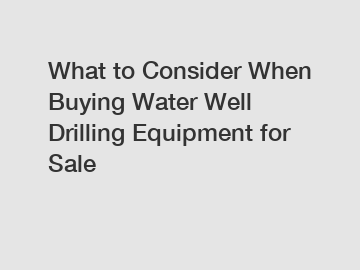 What to Consider When Buying Water Well Drilling Equipment for Sale
