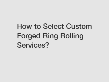 How to Select Custom Forged Ring Rolling Services?