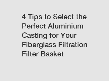 4 Tips to Select the Perfect Aluminium Casting for Your Fiberglass Filtration Filter Basket