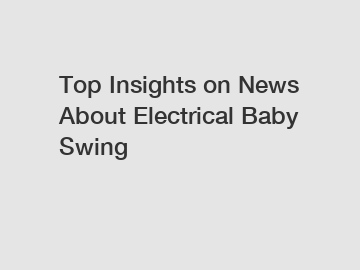 Top Insights on News About Electrical Baby Swing