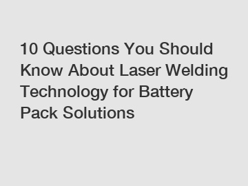 10 Questions You Should Know About Laser Welding Technology for Battery Pack Solutions