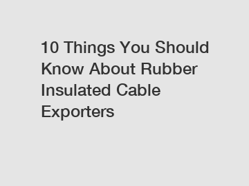 10 Things You Should Know About Rubber Insulated Cable Exporters