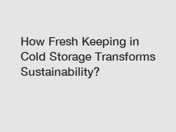 How Fresh Keeping in Cold Storage Transforms Sustainability?