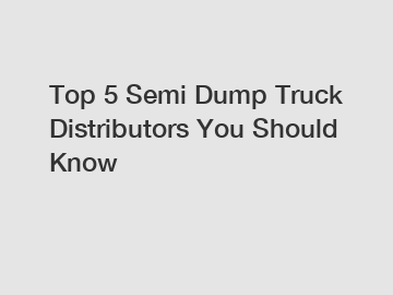 Top 5 Semi Dump Truck Distributors You Should Know