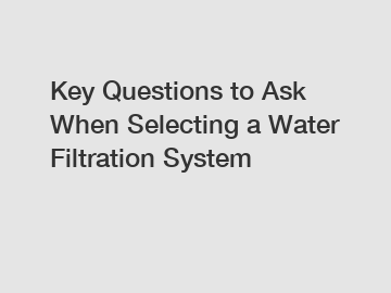 Key Questions to Ask When Selecting a Water Filtration System