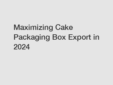 Maximizing Cake Packaging Box Export in 2024