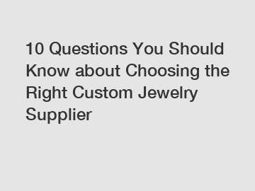 10 Questions You Should Know about Choosing the Right Custom Jewelry Supplier