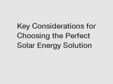 Key Considerations for Choosing the Perfect Solar Energy Solution