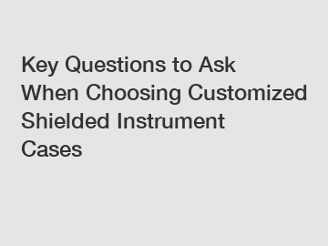 Key Questions to Ask When Choosing Customized Shielded Instrument Cases