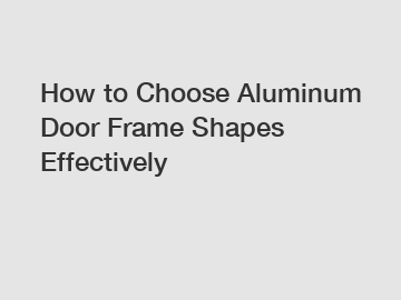 How to Choose Aluminum Door Frame Shapes Effectively