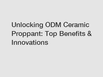 Unlocking ODM Ceramic Proppant: Top Benefits & Innovations