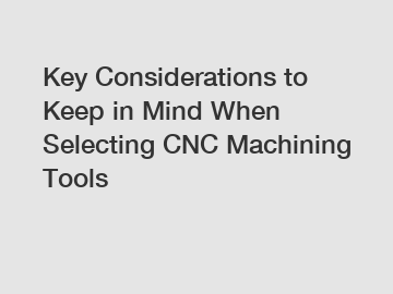 Key Considerations to Keep in Mind When Selecting CNC Machining Tools