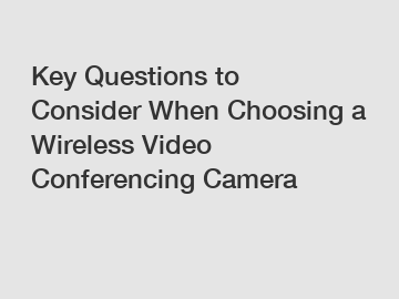 Key Questions to Consider When Choosing a Wireless Video Conferencing Camera
