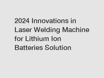 2024 Innovations in Laser Welding Machine for Lithium Ion Batteries Solution