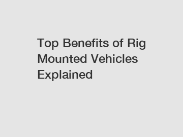 Top Benefits of Rig Mounted Vehicles Explained