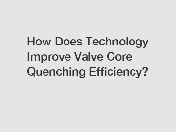 How Does Technology Improve Valve Core Quenching Efficiency?