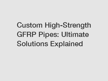 Custom High-Strength GFRP Pipes: Ultimate Solutions Explained