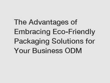 The Advantages of Embracing Eco-Friendly Packaging Solutions for Your Business ODM