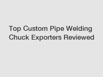 Top Custom Pipe Welding Chuck Exporters Reviewed