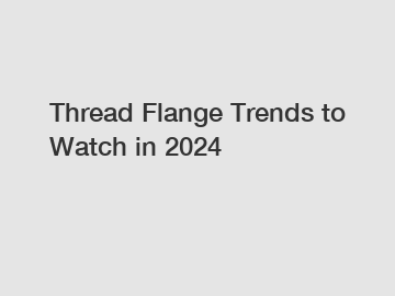 Thread Flange Trends to Watch in 2024
