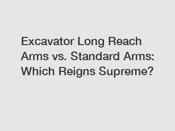 Excavator Long Reach Arms vs. Standard Arms: Which Reigns Supreme?
