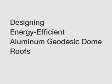 Designing Energy-Efficient Aluminum Geodesic Dome Roofs