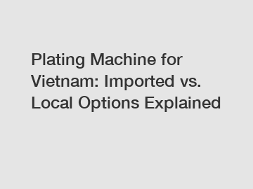 Plating Machine for Vietnam: Imported vs. Local Options Explained