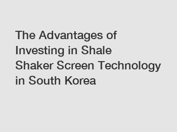 The Advantages of Investing in Shale Shaker Screen Technology in South Korea