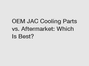 OEM JAC Cooling Parts vs. Aftermarket: Which Is Best?