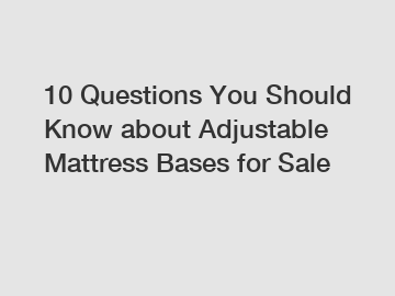 10 Questions You Should Know about Adjustable Mattress Bases for Sale