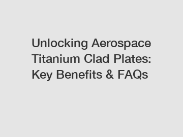 Unlocking Aerospace Titanium Clad Plates: Key Benefits & FAQs