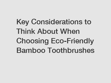 Key Considerations to Think About When Choosing Eco-Friendly Bamboo Toothbrushes