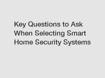 Key Questions to Ask When Selecting Smart Home Security Systems