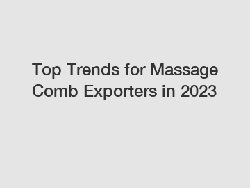 Top Trends for Massage Comb Exporters in 2023