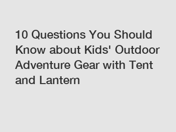 10 Questions You Should Know about Kids' Outdoor Adventure Gear with Tent and Lantern