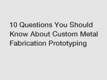 10 Questions You Should Know About Custom Metal Fabrication Prototyping