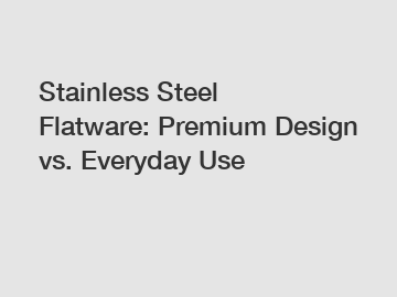 Stainless Steel Flatware: Premium Design vs. Everyday Use