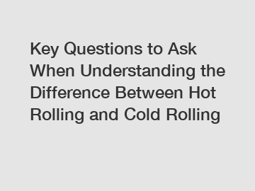 Key Questions to Ask When Understanding the Difference Between Hot Rolling and Cold Rolling