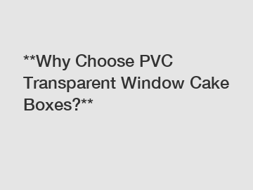 **Why Choose PVC Transparent Window Cake Boxes?**