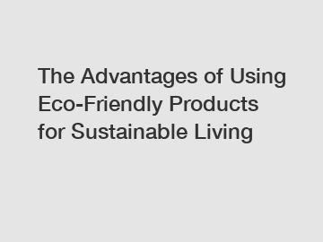 The Advantages of Using Eco-Friendly Products for Sustainable Living