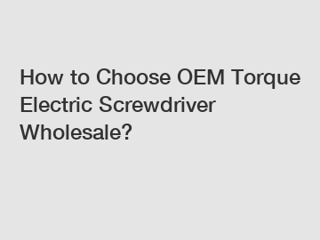 How to Choose OEM Torque Electric Screwdriver Wholesale?