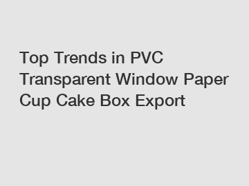 Top Trends in PVC Transparent Window Paper Cup Cake Box Export