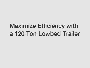 Maximize Efficiency with a 120 Ton Lowbed Trailer