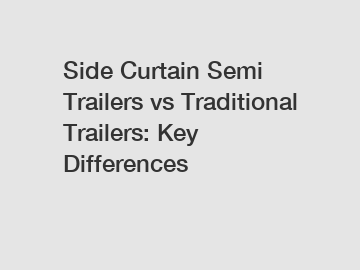 Side Curtain Semi Trailers vs Traditional Trailers: Key Differences