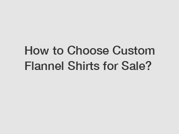 How to Choose Custom Flannel Shirts for Sale?